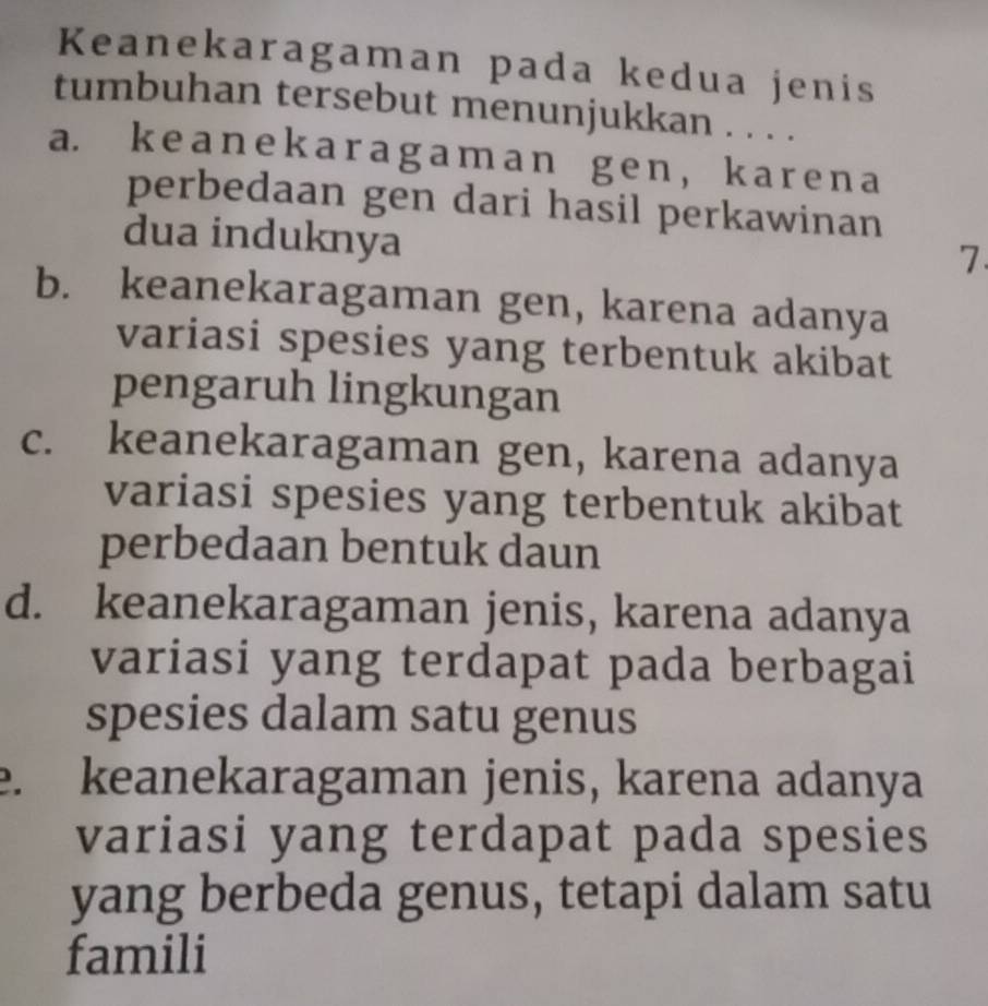 Keanekaragaman pada kedua jenis
tumbuhan tersebut menunjukkan . . . .
a. ke a n ek ar agam an g e n, k ar en a
perbedaan gen dari hasil perkawinan 
dua induknya
7.
b. keanekaragaman gen, karena adanya
variasi spesies yang terbentuk akibat
pengaruh lingkungan
c. keanekaragaman gen, karena adanya
variasi spesies yang terbentuk akibat
perbedaan bentuk daun
d. keanekaragaman jenis, karena adanya
variasi yang terdapat pada berbagai
spesies dalam satu genus
e. keanekaragaman jenis, karena adanya
variasi yang terdapat pada spesies
yang berbeda genus, tetapi dalam satu
famili