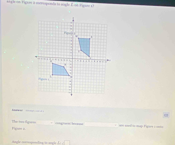 angle on Figure 2 corresponds to angle L on Figure 1? 
Answer Attempt 1 out of 2 
The two figures □ congruent because □ are used to map Figure 1 onto 
Figure 2. 
Angle corresponding to angle L:∠ □