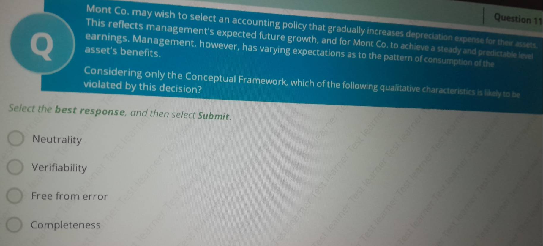 Mont Co. may wish to select an accounting policy that gradually increases depreciation expense for their assets.
This reflects management’s expected future growth, and for Mont Co. to achieve a steady and predictable level
Q asset’s benefits.
earnings. Management, however, has varying expectations as to the pattern of consumption of the
Considering only the Conceptual Framework, which of the following qualitative characteristics is likely to be
violated by this decision?
Select the best response, and then select Submit.
C
Neutrality
Verifiability
g ě ǒ 
ò á ē
Free from error
à t ě ì
Completeness
p s g