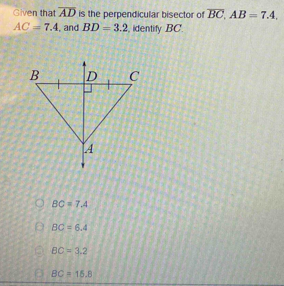 Given that overline AD is the perpendicular bisector of overline BC, AB=7.4,
AC=7.4 , and BD=3.2 , identify BC.
BC=7.4
BC=6.4
BC=3.2
BC=16.8