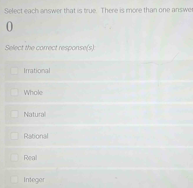 Select each answer that is true. There is more than one answer
0
Select the correct response(s):
Irrational
Whole
Natural
Rational
Real
Integer