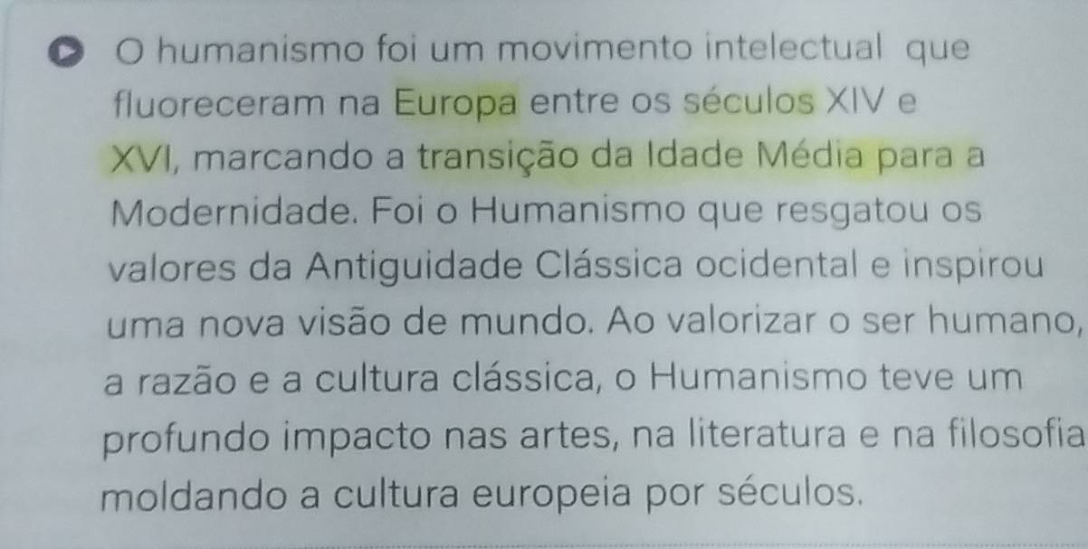 humanismo foi um movimento intelectual que 
fluoreceram na Europa entre os séculos XIV e 
XVI, marcando a transição da Idade Média para a 
Modernidade. Foi o Humanismo que resgatou os 
valores da Antiguidade Clássica ocidental e inspirou 
uma nova visão de mundo. Ao valorizar o ser humano, 
a razão e a cultura clássica, o Humanismo teve um 
profundo impacto nas artes, na literatura e na filosofia 
moldando a cultura europeia por séculos.