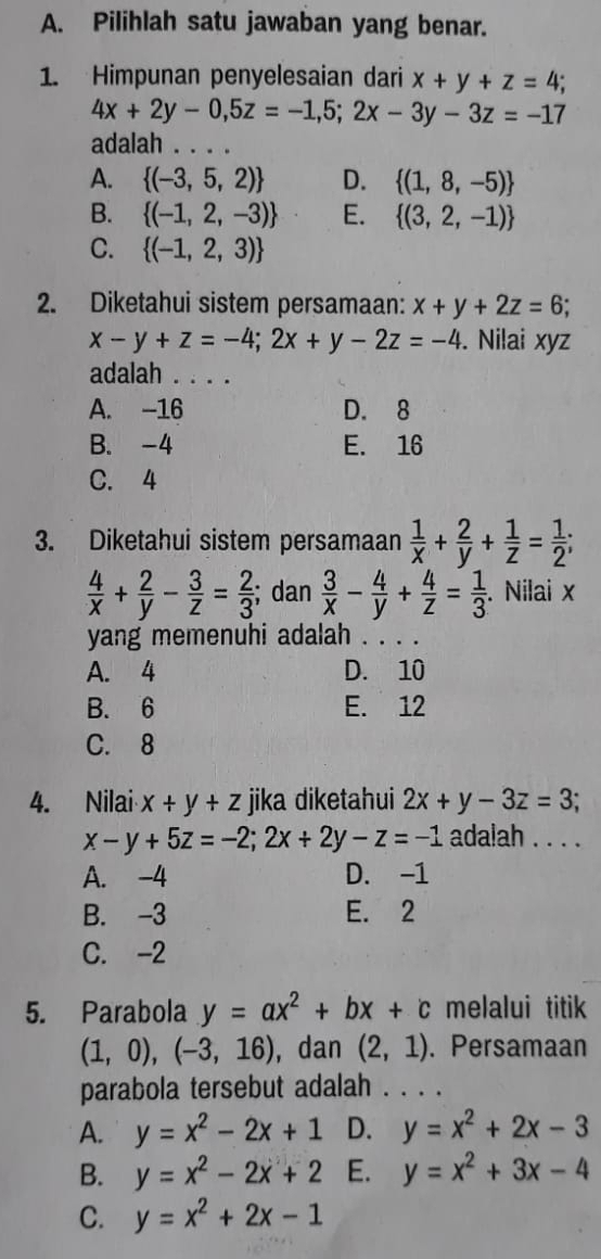 Pilihlah satu jawaban yang benar.
1. Himpunan penyelesaian dari x+y+z=4;
4x+2y-0,5z=-1,5;2x-3y-3z=-17
adalah .._
A.  (-3,5,2) D.  (1,8,-5)
B.  (-1,2,-3) E.  (3,2,-1)
C.  (-1,2,3)
2. Diketahui sistem persamaan: x+y+2z=6
x-y+z=-4;2x+y-2z=-4. Nilai xyz
adalah . . . .
A. -16 D. 8
B. -4 E. 16
C. 4
3. Diketahui sistem persamaan  1/x + 2/y + 1/z = 1/2 ;
 4/x + 2/y - 3/z = 2/3 ; dan  3/x - 4/y + 4/z = 1/3 . Nilai x
yang memenuhi adalah . . . .
A. 4 D. 10
B. 6 E. 12
C. 8
4. Nilai x+y+z jika diketahui 2x+y-3z=3;
x-y+5z=-2;2x+2y-z=-1 adalah . . . .
A. -4 D. -1
B. -3 E. 2
C. -2
5. Parabola y=ax^2+bx+c melalui titik
(1,0),(-3,16) , dan (2,1). Persamaan
parabola tersebut adalah . . . .
A. y=x^2-2x+1 D. y=x^2+2x-3
B. y=x^2-2x+2 E. y=x^2+3x-4
C. y=x^2+2x-1