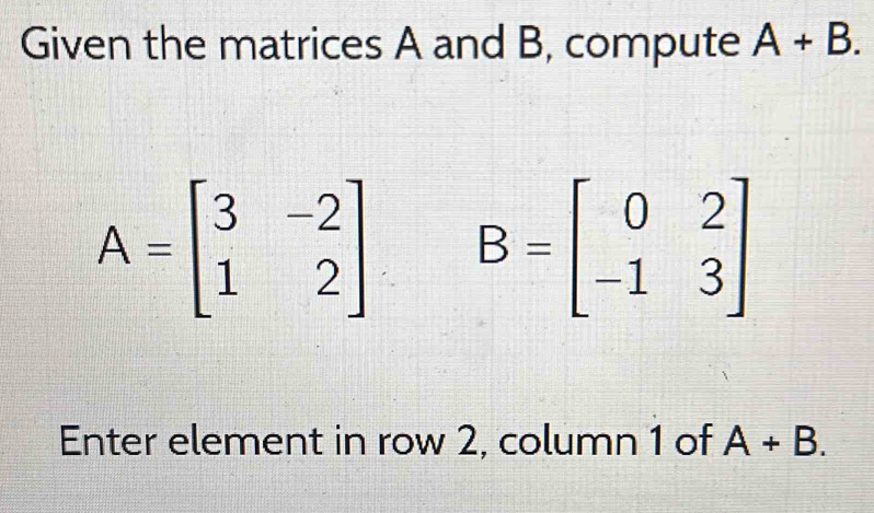 Given the matrices A and B, compute A+B.
A=beginbmatrix 3&-2 1&2endbmatrix B=beginbmatrix 0&2 -1&3endbmatrix
Enter element in row 2, column 1 of A+B.