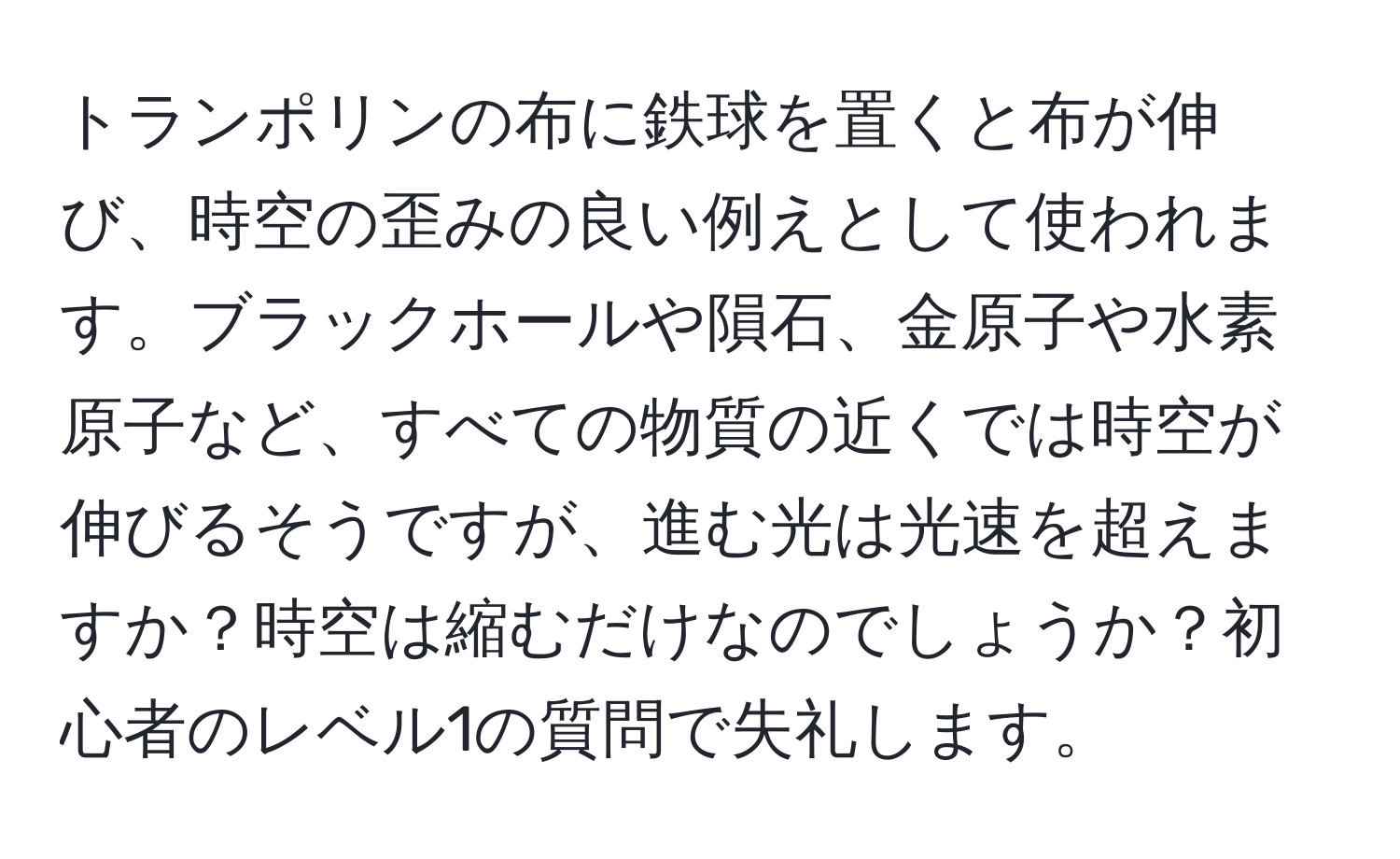 トランポリンの布に鉄球を置くと布が伸び、時空の歪みの良い例えとして使われます。ブラックホールや隕石、金原子や水素原子など、すべての物質の近くでは時空が伸びるそうですが、進む光は光速を超えますか？時空は縮むだけなのでしょうか？初心者のレベル1の質問で失礼します。