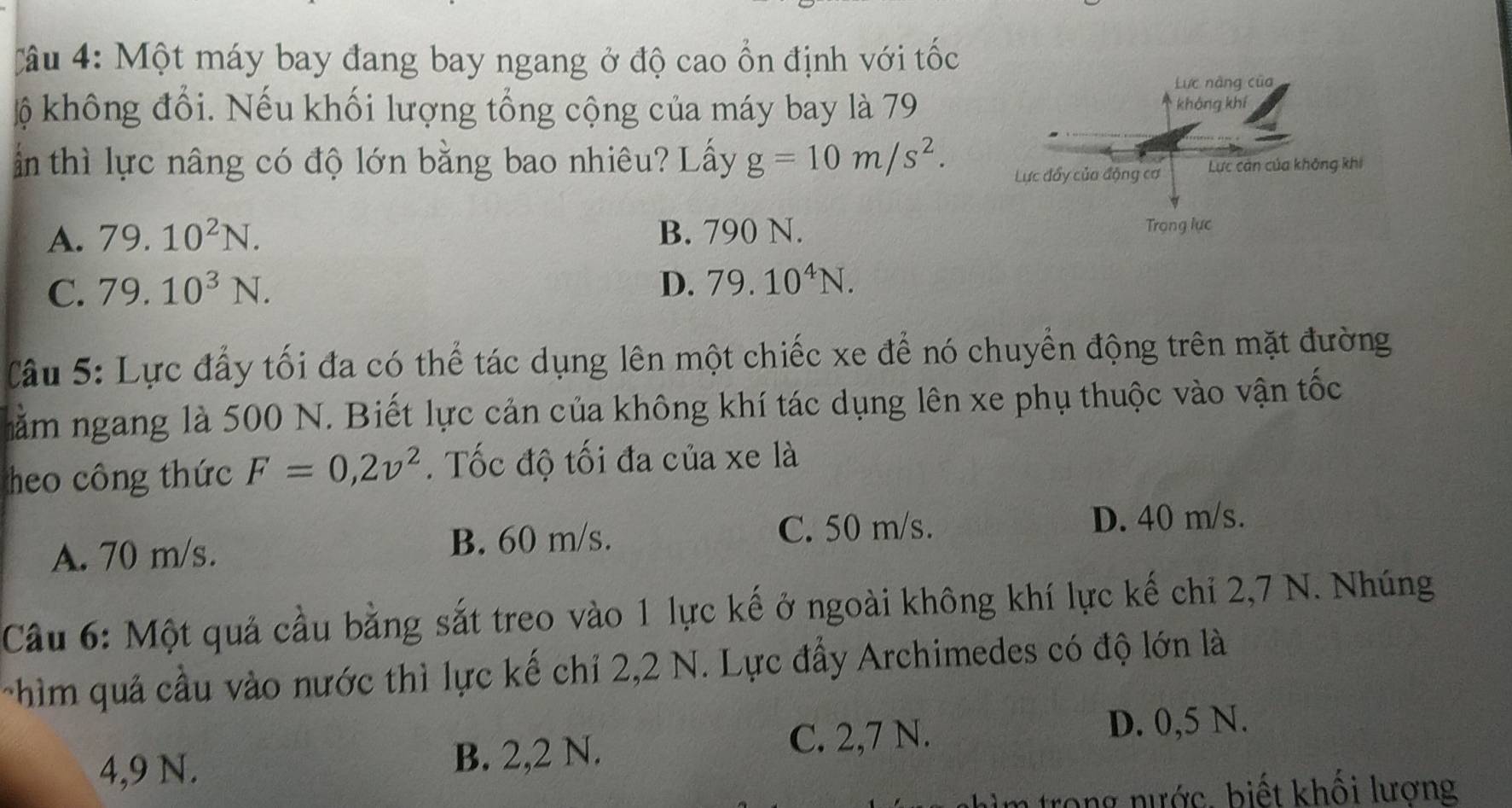 Một máy bay đang bay ngang ở độ cao ổn định với tốc
ộ không đổi. Nếu khối lượng tổng cộng của máy bay là 79
ấn thì lực nâng có độ lớn bằng bao nhiêu? Lấy g=10m/s^2.
A. 79.10^2N. B. 790 N.
C. 79.10^3N.
D. 79.10^4N. 
Câu 5: Lực đẩy tối đa có thể tác dụng lên một chiếc xe để nó chuyển động trên mặt đường
nằm ngang là 500 N. Biết lực cản của không khí tác dụng lên xe phụ thuộc vào vận tốc
heo công thức F=0,2v^2. Tốc độ tối đa của xe là
A. 70 m/s. B. 60 m/s. C. 50 m/s.
D. 40 m/s.
Câu 6: Một quả cầu bằng sắt treo vào 1 lực kế ở ngoài không khí lực kế chỉ 2,7 N. Nhúng
chìm quả cầu vào nước thì lực kế chỉ 2,2 N. Lực đẩy Archimedes có độ lớn là
4,9 N.
B. 2, 2 N. C. 2,7 N.
D. 0,5 N.
n trong nước, biết khối lượng