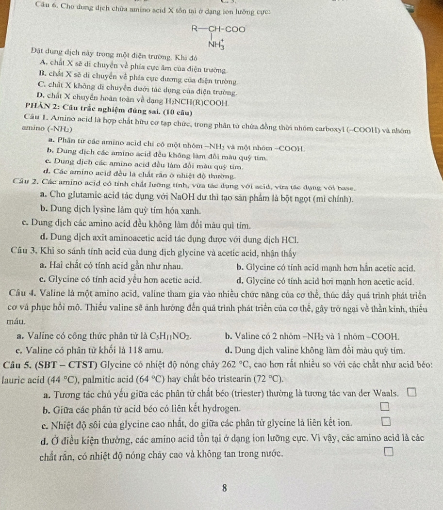Cho dung dịch chữa amino acid X tồn tại ở dạng ion lưỡng cực:
R-CH-COO
NH_3^(+
Đặt dung dịch này trong một điện trường, Khi đó
A. chất X sẽ di chuyển về phía cực âm của điện trường.
B. chất X sẽ di chuyển về phía cực dương của điện trường
C. chất X không di chuyển dưới tác dụng của điện trường.
D. chất X chuyển hoàn toàn về dạng H₂NCH(R)COOH
PHẢN 2: Cầu trắc nghiệm đúng sai. (10 câu)
Câu 1. Amino acid là hợp chất hữu cơ tạp chức, trong phân từ chứa đồng thời nhóm carboxyl (-COOH) và nhóm
amino (-NH2)
a. Phần từ các amino acid chỉ có một nhóm -NH₂ và một nhóm -COOH
b. Dung dịch các amino acid đều không làm đổi mâu quỹ tím
c. Dung dịch các amino acid đều làm đổi màu quỳ tím.
d. Các amino acid đều là chất răn ở nhiệt độ thường.
Cầu 2. Các amino acid có tính chất lưỡng tính, vừa tác dụng với acid, vừa tác dụng với base.
a. Cho gIutamic acid tác dụng với NaOH dư thì tạo sản phẩm là bột ngọt (mì chính).
b. Dung dịch lysine làm quỳ tím hóa xanh.
c. Dung dịch các amino acíd đều không lâm đổi màu qui tím.
d. Dung dịch axit aminoacetic acid tác dụng được với dung dịch HCl.
Câu 3. Khi so sánh tính acid của dung dịch glycine và acetic acid, nhận thấy
a. Hai chất có tính acid gần như nhau. b. Glycine có tính acid mạnh hơn hằn acetic acid.
c. Glycine có tính acid yếu hơn acetic acid. d. Glycine có tính acid hơi mạnh hơn acetic acid.
Cầu 4. Valine là một amino acid, valine tham gia vào nhiều chức năng của cơ thể, thúc dầy quá trình phát triển
cơ và phục hồi mô. Thiếu valine sẽ ảnh hưởng đến quá trình phát triển của cơ thế, gây trở ngại về thần kinh, thiếu
máu.
a. Valine có công thức phân tử là C_5)H_11NO_2. b. Valine có 2 nhóm -NH₂ và 1 nhóm -COOH.
c. Valine có phân tử khối là 118 amu. d. Dung dịch valine không làm đối màu quỹ tím.
Câu 5. (SBT - CTST) Glycine có nhiệt độ nóng chảy 262°C , cao hơn rất nhiều so với các chất như acid béo:
lauric acíd (44°C) , palmitic acid (64°C) hay chất béo tristearin (72°C).
a. Tương tác chủ yếu giữa các phân tử chất béo (triester) thường là tương tác van der Waals.
b. Giữa các phân tử acid béo có liên kết hydrogen.
c. Nhiệt độ sôi của glycine cao nhất, do giữa các phân tử glycine là liên kết ion.
d. Ở điều kiện thường, các amino acid tồn tại ở dạng ion lưỡng cực. Vì vậy, các amino acid là các
chất rắn, có nhiệt độ nóng chảy cao và không tan trong nước.
8