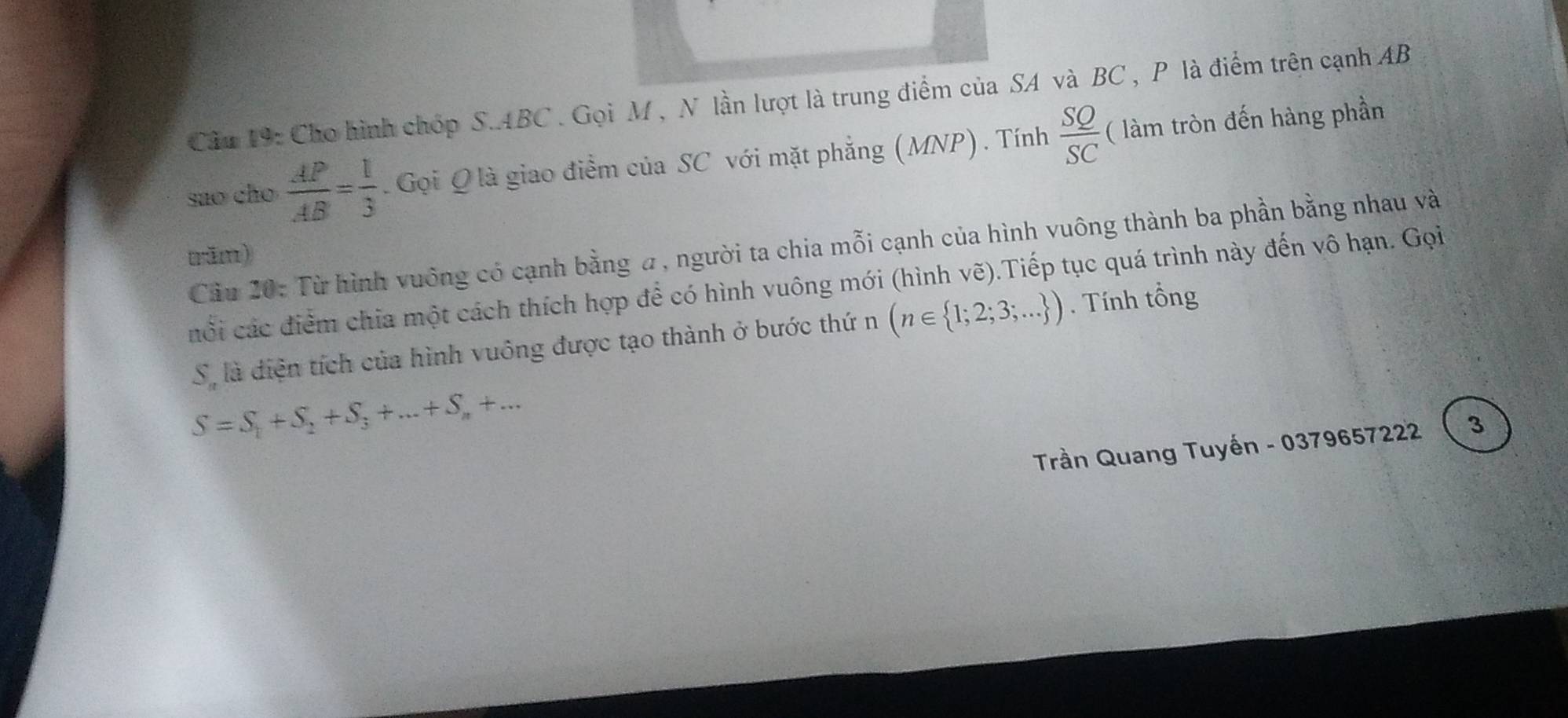 Cầu 19: Cho hình chóp S. ABC. Gọi M , N lần lượt là trung điểm của SA và BC , P là điểm trên cạnh AB
sao cho  AP/AB = 1/3 . Gọi Qlà giao điểm của SC với mặt phẳng (MNP). Tính  SQ/SC  ( làm tròn đến hàng phần 
Cầu 20: Từ hình vuống có cạnh bằng a, người ta chia mỗi cạnh của hình vuông thành ba phần bằng nhau và 
rām) 
cổi các điểm chia một cách thích hợp để có hình vuông mới (hình vẽ).Tiếp tục quá trình này đến vô hạn. Gọi
S_n là điện tích của hình vuông được tạo thành ở bước thứ n (n∈  1;2;3;... ). Tính tổng
S=S_1+S_2+S_3+...+S_n+... 
Trần Quang Tuyến - 0379657222  3