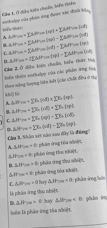 Ở điều kiện chuẩn, biến thiên
enthalpy của phản ứng được xác định bằn
biểu thức:
A. △ _rH^o_298=sumlimits △ _fH^o_298(sp)+sumlimits △ _fH^o_298(cd)
B. △ _rH^o_298=sumlimits △ _fH^o_298(sp)-sumlimits △ _fH^o_298(cd)
C. △ _rH^o_298=sumlimits △ _fH^o_298(cd)-sumlimits △ _fH^o_298(sp)
D. △ _rH^o_298=2sumlimits △ _fH^o_298(sp)-sumlimits △ _fH^o_298(cd)
Câu 2.Ở điều kiện chuẩn, biểu thức tính
biến thiên enthalpy của các phản ứng tính
theo năng lượng liên kết (các chất đều ở thể
khí) là:
A. △ _rH^o_298=sumlimits E_b(cd)* sumlimits E_b(sp).
B. △ _rH^o_298=sumlimits E_b(cd)+sumlimits E_b(sp).
C. △ _rH^o_298=sumlimits E_b(sp)-sumlimits E_b(cd).
D. △ _rH^o_298=sumlimits E_b(cd)-sumlimits E_b(sp).
Câu 3. Nhận xét nào sau đây là đúng?
A. △ _rH^o_298>0 : phản ứng tỏa nhiệt,
△ _rH^o_298<0</tex> : phản ứng thu nhiệt.
B. △ _rH^o_298>0 : phản ứng thu nhiệt,
△ _rH^o_298<0</tex> : phản ứng tỏa nhiệt.
C. △ _rH^o_298>0 hay △ _rH^o_298<0</tex> : phản ứng luôn
là phản ứng thu nhiệt.
D. △ _rH^o_298>0 hay △ _rH^o_298<0</tex> : phản ứng
luôn là phản ứng tỏa nhiệt.