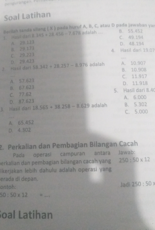 Soal Latihan
Berilah tanda silang ( X ) pada huruf A, B, C, atau D pada jawaban yar
1. Hasil dari 8.345+28.456-7.678 adalah .... B. 55.452
C. 49.194
A. 29 123
D. 48.194
B. 29.173
4. Hasil dari 19.07
C. 29.223
D. 29.423
2. Hasil dari 58.342+28.257-8.976 adalah A. 10.907
B. 10.908
C. 11.917
A. 57.623
D. 11.918
B. 67.623
5. Hasil dari 8.40
C. 77.62
D. 87.623 A. 6.000
3 Hasil dari 18.565+38.258-8.629adalah B. 5.302
C. 5.000
…
A. 65.452
D. 4.302
2. Perkalian dan Pembagian Bilangan Cacah
Pada operasi campuran antara Jawab:
perkalian dan pembagian bilangan cacah yang 250:50* 12
likerjakan lebih dahulu adalah operasi yang
erada di depan.
ontoh: Jadi 250:50*
50:50* 12  3/2  =_ 
Soal Latihan