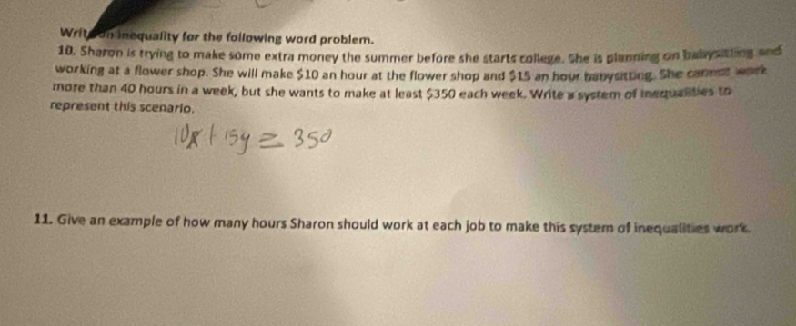 Write on inequality for the following word problem. 
10. Sharon is trying to make some extra money the summer before she starts college. She is planning on baly stting and 
working at a flower shop. She will make $10 an hour at the flower shop and $15 an hour banysitting. She cannot work 
more than 40 hours in a week, but she wants to make at least $350 each week. Write a system of mequalities to 
represent this scenario. 
11. Give an example of how many hours Sharon should work at each job to make this system of inequalities work