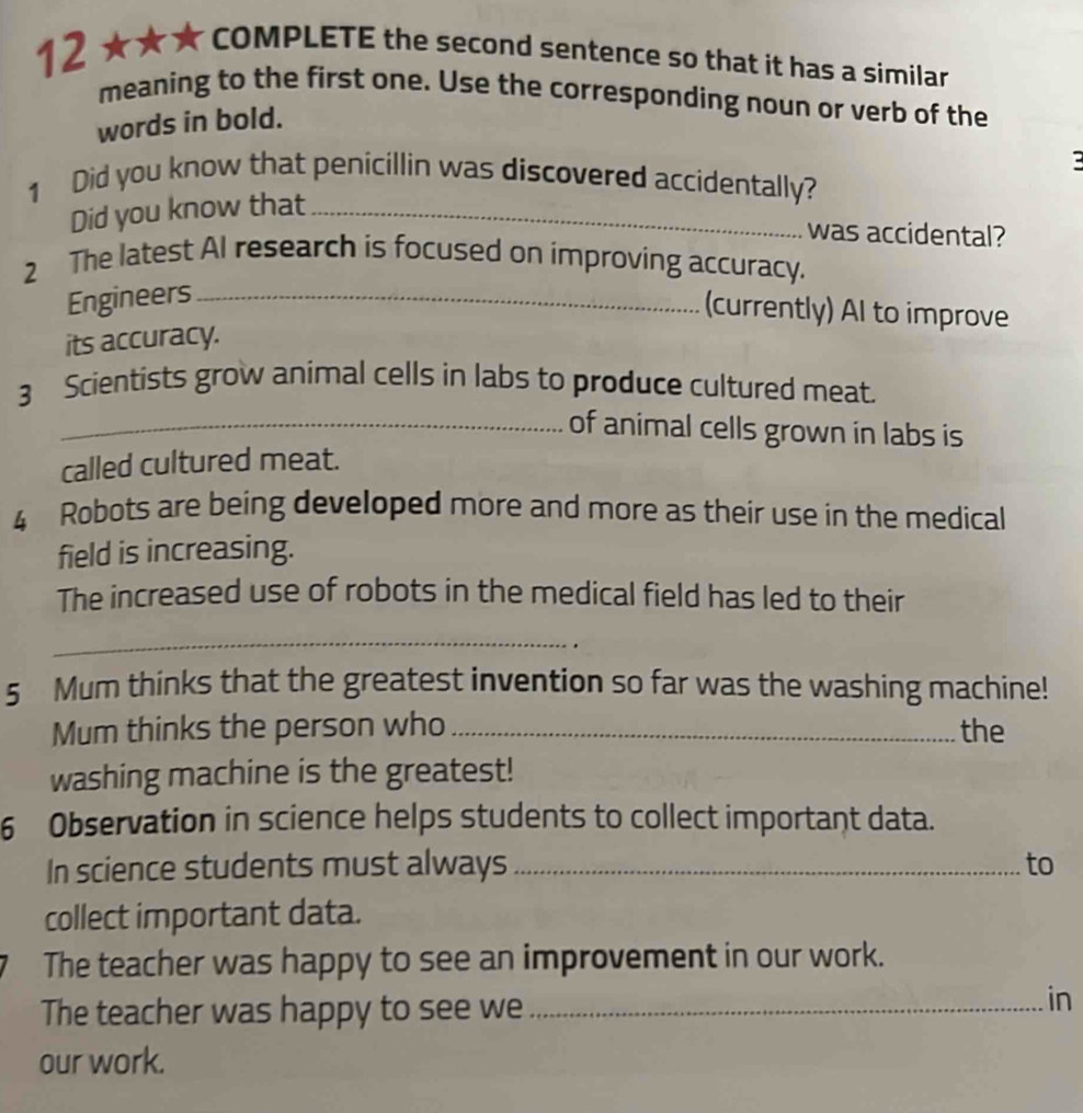 12 ★★★ COMPLETE the second sentence so that it has a similar 
meaning to the first one. Use the corresponding noun or verb of the 
words in bold. 
: 
1 Did you know that penicillin was discovered accidentally? 
Did you know that_ 
was accidental? 
2 The latest Al research is focused on improving accuracy. 
Engineers_ 
(currently) AI to improve 
its accuracy. 
3 Scientists grow animal cells in labs to produce cultured meat. 
_of animal cells grown in labs is 
called cultured meat. 
4 Robots are being developed more and more as their use in the medical 
field is increasing. 
The increased use of robots in the medical field has led to their 
_ 
5 Mum thinks that the greatest invention so far was the washing machine! 
Mum thinks the person who _the 
washing machine is the greatest! 
6 Observation in science helps students to collect important data. 
In science students must always _to 
collect important data. 
The teacher was happy to see an improvement in our work. 
The teacher was happy to see we_ 
in 
our work.