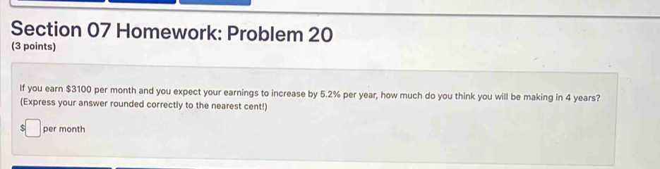 Homework: Problem 20 
(3 points) 
If you earn $3100 per month and you expect your earnings to increase by 5.2% per year, how much do you think you will be making in 4 years? 
(Express your answer rounded correctly to the nearest cent!) 
S per month