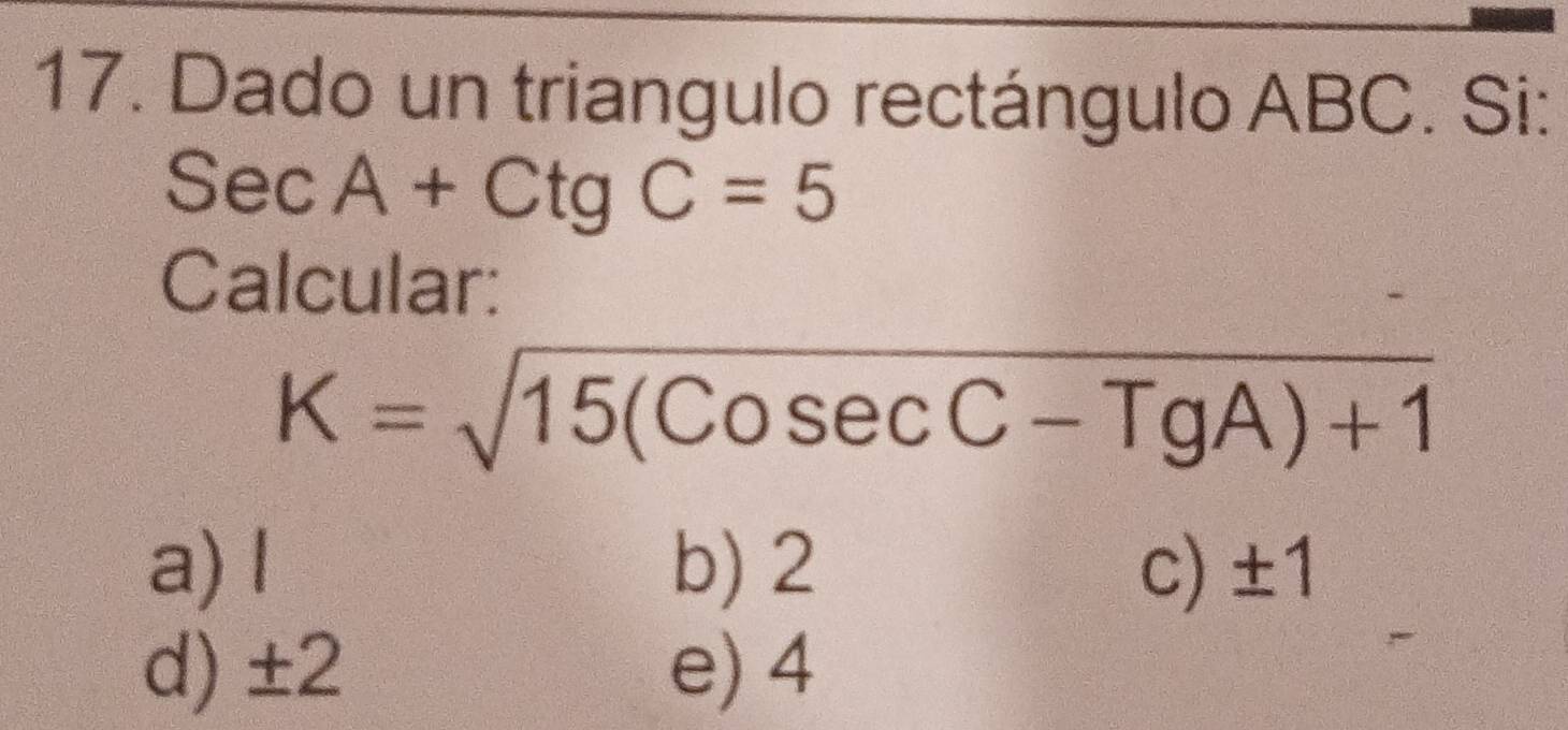 Dado un triangulo rectángulo ABC. Si:
SecA+CtgC=5
Calcular:
K=sqrt(15(Cosec C-TgA)+1)
a) l b) 2 c) ±1
d) ±2 e) 4