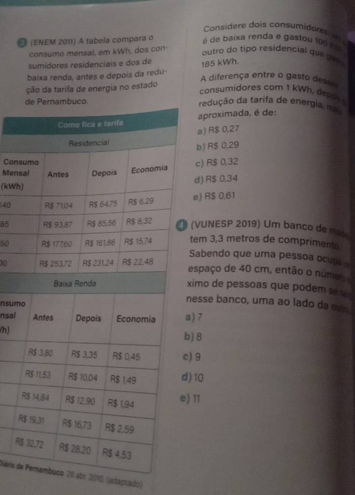 Considere dois consumidores 
E (ENEM 2011) A tabela compara o é de baixa renda e gastou 100 k
consumo mensal, em kWh, dos con-
outro do tipo residencial que ge 
sumidores residenciais e dos de
baixa renda, antes e depois da redu- 185 kWh.
A diferença entre o gasto desses
ção da tarifa de energia no estado
consumidores com 1 kWh, depot 
redução da tarifa de energia, mi
aproximada, é de:
a) R$ 0,27
b) R$ 0,29
Cons
Menc) R$ 0,32
(kWhd) R$ 0,34
40e) R$ 0,61
85
(VUNESP 2019) Um banco de made
50tem 3,3 metros de compriment
Sabendo que uma pessoa ocupã
00espaço de 40 cm, então o núm
ximo de pessoas que podem se 
nsum
nesse banco, uma ao lado da eut
nsal) 7
/h)
) 8
) 9
) 10
11
R
R
Diário d8 abr. 2010. (adaptado)