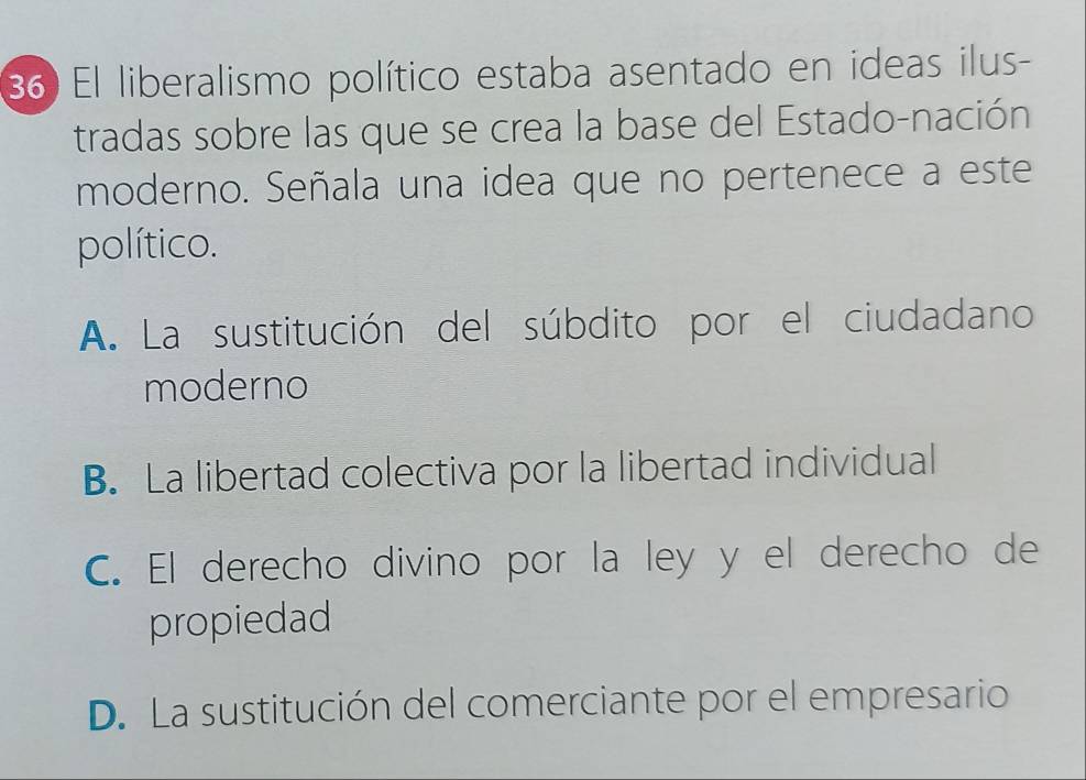 El liberalismo político estaba asentado en ideas ilus-
tradas sobre las que se crea la base del Estado-nación
moderno. Señala una idea que no pertenece a este
político.
A. La sustitución del súbdito por el ciudadano
moderno
B. La libertad colectiva por la libertad individual
C. El derecho divino por la ley y el derecho de
propiedad
D. La sustitución del comerciante por el empresario