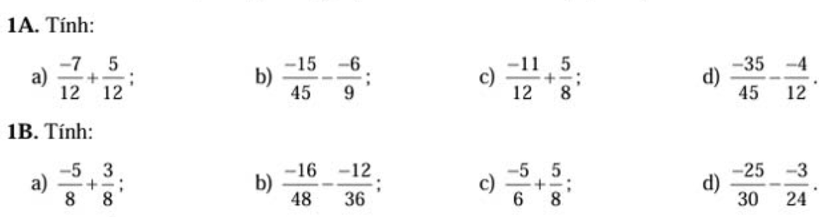 Tính:
a)  (-7)/12 + 5/12  : b)  (-15)/45 - (-6)/9  c)  (-11)/12 + 5/8  d)  (-35)/45 - (-4)/12 . 
1B. Tính:
a)  (-5)/8 + 3/8  : b)  (-16)/48 - (-12)/36  c)  (-5)/6 + 5/8  : d)  (-25)/30 - (-3)/24 .