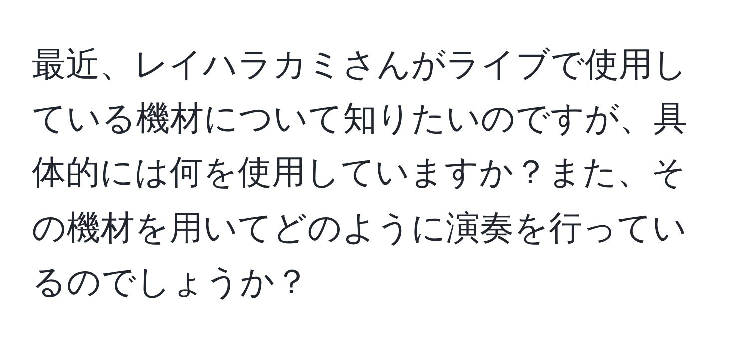 最近、レイハラカミさんがライブで使用している機材について知りたいのですが、具体的には何を使用していますか？また、その機材を用いてどのように演奏を行っているのでしょうか？