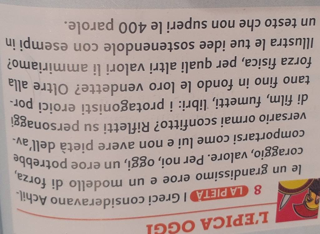 L'EPICA OGGI 
8 LA PIETA I Greci consideravano Achil- 
le un grandissimo eroe e un modello di forza, 
coraggio, valore. Per noi, oggi, un eroe potrebbe 
comportarsi come lui e non avere pietà dell’av- 
versario ormai sconfitto? Rifletti su personaggi 
di film, fumetti, libri: i protagonisti eroici por- 
tano fino in fondo le loro vendette? Oltre alla 
forza fisica, per quali altri valori li ammiriamo? 
Illustra le tue idee sostenendole con esempi in 
un testo che non superi le 400 parole.