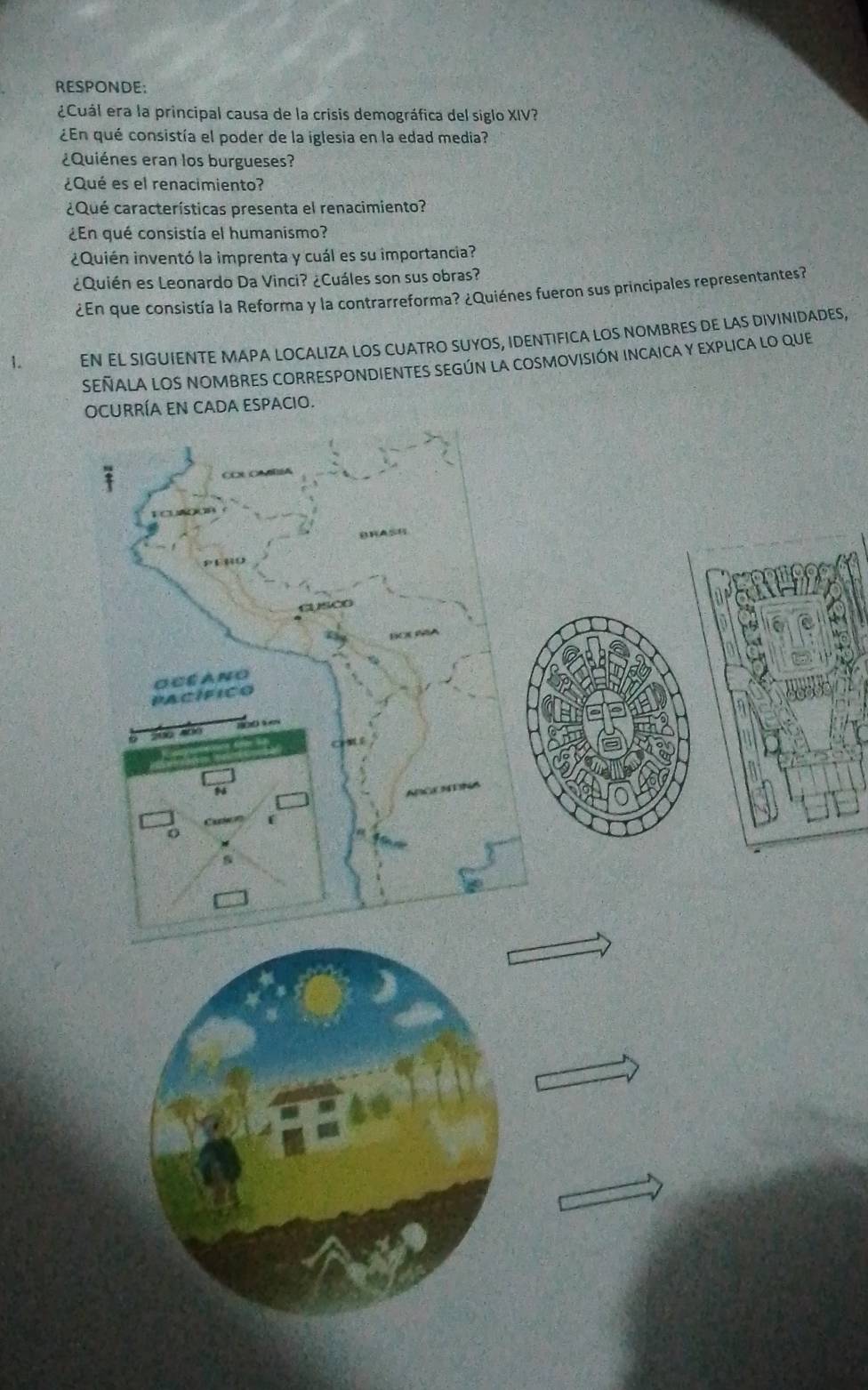 RESPONDE;
¿Cuál era la principal causa de la crisis demográfica del siglo XIV?
¿En qué consistía el poder de la iglesia en la edad media?
¿Quiénes eran los burgueses?
¿Qué es el renacimiento?
¿Qué características presenta el renacimiento?
¿En qué consistía el humanismo?
¿Quién inventó la imprenta y cuál es su importancia?
¿Quién es Leonardo Da Vinci? ¿Cuáles son sus obras?
¿En que consistía la Reforma y la contrarreforma? ¿Quiénes fueron sus principales representantes?
1. EN EL SIGUIENTE MAPA LOCALIZA LOS CUATRO SUYOS, IDENTIFICA LOS NOMBRES DE LAS DIVINIDADES,
SEÑALA LOS NOMBRES CORRESPONDIENTES SEGÚN LA COSMOVISIÓN INCAICA Y EXPLICA LO QUE
OCURRÍA EN CADA ESPACIO.
PACífIco OcéANO