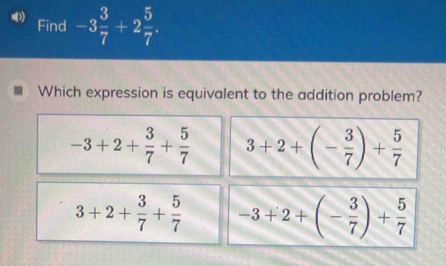 Find -3 3/7 +2 5/7 . 
Which expression is equivalent to the addition problem?
-3+2+ 3/7 + 5/7  3+2+(- 3/7 )+ 5/7 
3+2+ 3/7 + 5/7  -3+2+(- 3/7 )+ 5/7 