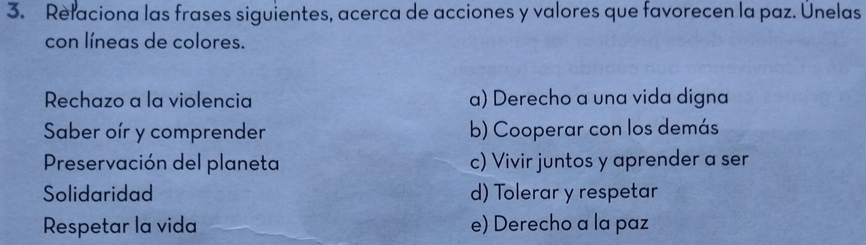 Relaciona las frases siguientes, acerca de acciones y valores que favorecen la paz. Únelas
con líneas de colores.
Rechazo a la violencia a) Derecho a una vida digna
Saber oír y comprender b) Cooperar con los demás
Preservación del planeta c) Vivir juntos y aprender a ser
Solidaridad d) Tolerar y respetar
Respetar la vida e) Derecho a la paz