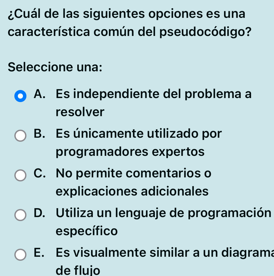 ¿Cuál de las siguientes opciones es una
característica común del pseudocódigo?
Seleccione una:
A. Es independiente del problema a
resolver
B. Es únicamente utilizado por
programadores expertos
C. No permite comentarios o
explicaciones adicionales
D. Utiliza un lenguaje de programación
específico
E. Es visualmente similar a un diagrama
de flujo