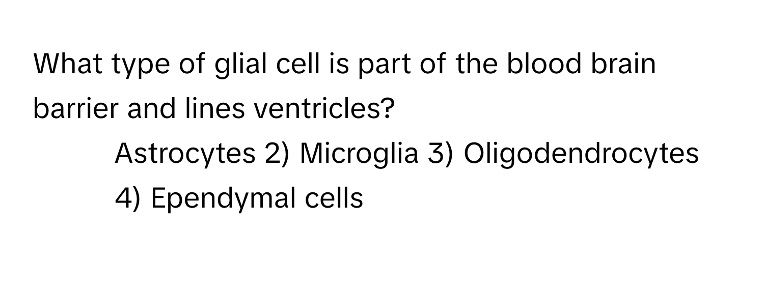 What type of glial cell is part of the blood brain barrier and lines ventricles?

1) Astrocytes 2) Microglia 3) Oligodendrocytes 4) Ependymal cells