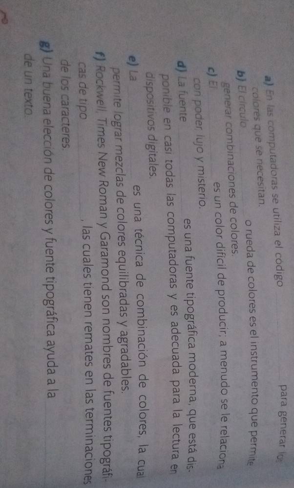 ) En las computadoras se utiliza el código_ 
para generar lo 
colores que se necesitan. 
o rueda de colores es el instrumento que permite 
b) El círculo_ 
generar combinaciones de colores. 
c) El_ es un color difícil de producir; a menudo se le relaciona 
con poder lujo y misterio. 
d) La fuente _es una fuente tipográfica moderna, que está dis- 
ponible en casi todas las computadoras y es adecuada para la lectura en 
dispositivos digitales. 
e) La _es una técnica de combinación de colores, la cua 
permite lograr mezclas de colores equilibradas y agradables. 
#) Rockwell, Times New Roman y Garamond son nombres de fuentes tipográfi- 
cas de tipo _, las cuales tienen remates en las terminaciones 
de los caracteres. 
g) Una buena elección de colores y fuente tipográfica ayuda a la 
de un texto.
