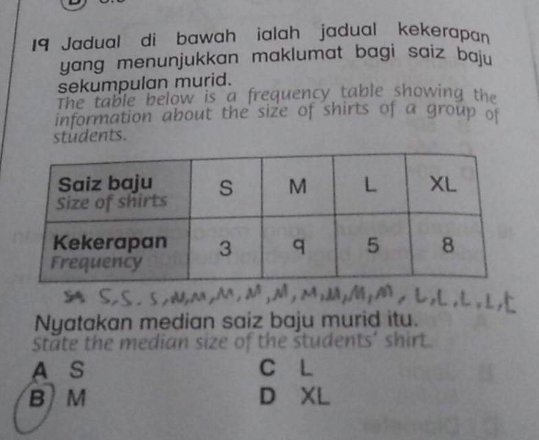 Jadual di bawah ialah jadual kekerapan
yang menunjukkan maklumat bagi saiz baju 
sekumpulan murid.
The table below is a frequency table showing the
information about the size of shirts of a group of
students.
Nyatakan median saiz baju murid itu.
State the mediar
nt t
A S C L
B M D XI