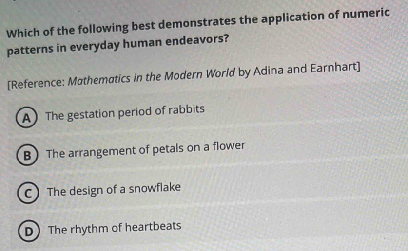 Which of the following best demonstrates the application of numeric
patterns in everyday human endeavors?
[Reference: Mathematics in the Modern World by Adina and Earnhart]
A The gestation period of rabbits
B The arrangement of petals on a flower
C The design of a snowflake
D The rhythm of heartbeats