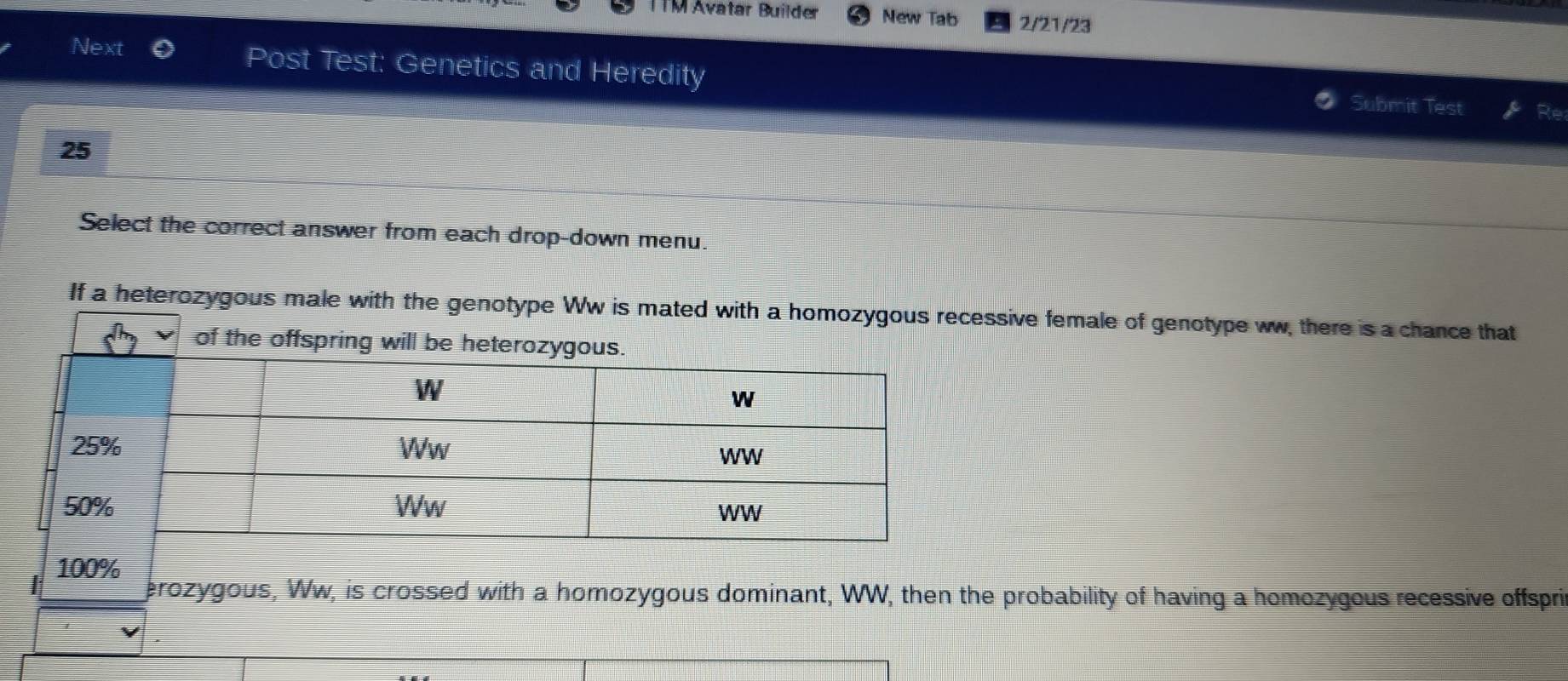 ITM Avatar Builder New Tab 2/21/23 
Next Post Test: Genetics and Heredity Submit Test 
Re 
25 
Select the correct answer from each drop-down menu. 
If a heterozygous male with the genotype Ww is mated withsive female of genotype ww, there is a chance that
100%
erozygous, Ww, is crossed with a homozygous dominant, WW, then the probability of having a homozygous recessive offspri