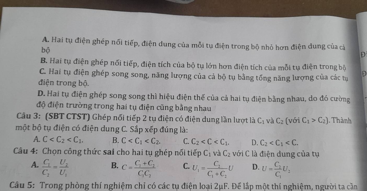 A. Hai tụ điện ghép nối tiếp, điện dung của mỗi tụ điện trong bộ nhỏ hơn điện dung của cả
bộ
Đ
B. Hai tụ điện ghép nối tiếp, điện tích của bộ tụ lớn hơn điện tích của mỗi tụ điện trong bộ
C. Hai tụ điện ghép song song, năng lượng của cả bộ tụ bằng tổng năng lượng của các tụ
D
điện trong bộ.
D. Hai tụ điện ghép song song thì hiệu điện thế của cả hai tụ điện bằng nhau, do đó cường
độ điện trường trong hai tụ điện cũng bằng nhau
Câu 3: (SBT CTST) Ghép nối tiếp 2 tụ điện có điện dung lần lượt là C_1 và C_2 (với C_1>C_2). Thành
một bộ tụ điện có điện dung C. Sắp xếp đúng là:
A. C B. C C. C_2 D. C_2
Câu 4: Chọn công thức sai cho hai tụ ghép nối tiếp C_1 và C_2 với C là điện dung của tụ
A. frac C_1C_2=frac U_2U_1
B. C=frac C_1+C_2C_1C_2
C. U_1=frac C_2C_1+C_2U
D. U=frac C_2C_1U_2
Câu 5: Trong phòng thí nghiệm chỉ có các tụ điện loại 2μF. Để lắp một thí nghiệm, người ta cần