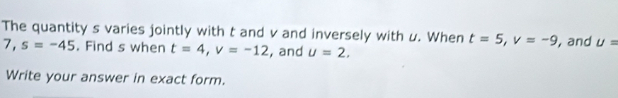 The quantity s varies jointly with t and v and inversely with u. When t=5, v=-9 , and U=
7, s=-45. Find s when t=4, v=-12 , and u=2, 
Write your answer in exact form.