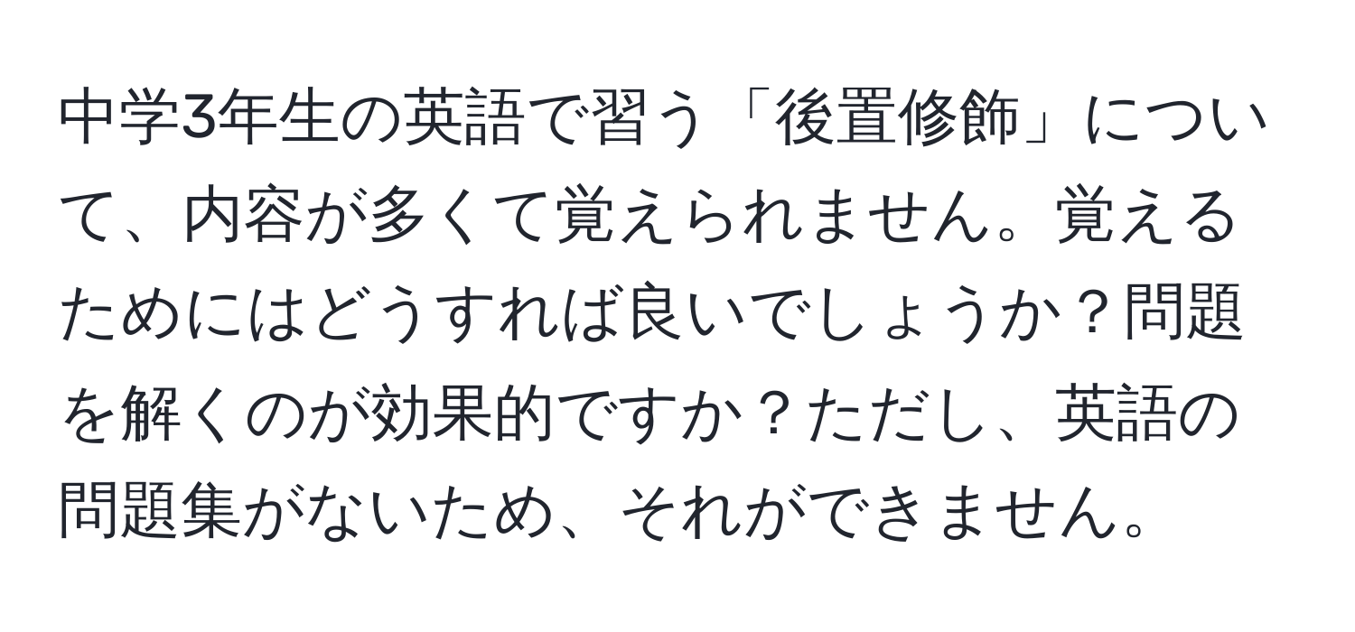 中学3年生の英語で習う「後置修飾」について、内容が多くて覚えられません。覚えるためにはどうすれば良いでしょうか？問題を解くのが効果的ですか？ただし、英語の問題集がないため、それができません。