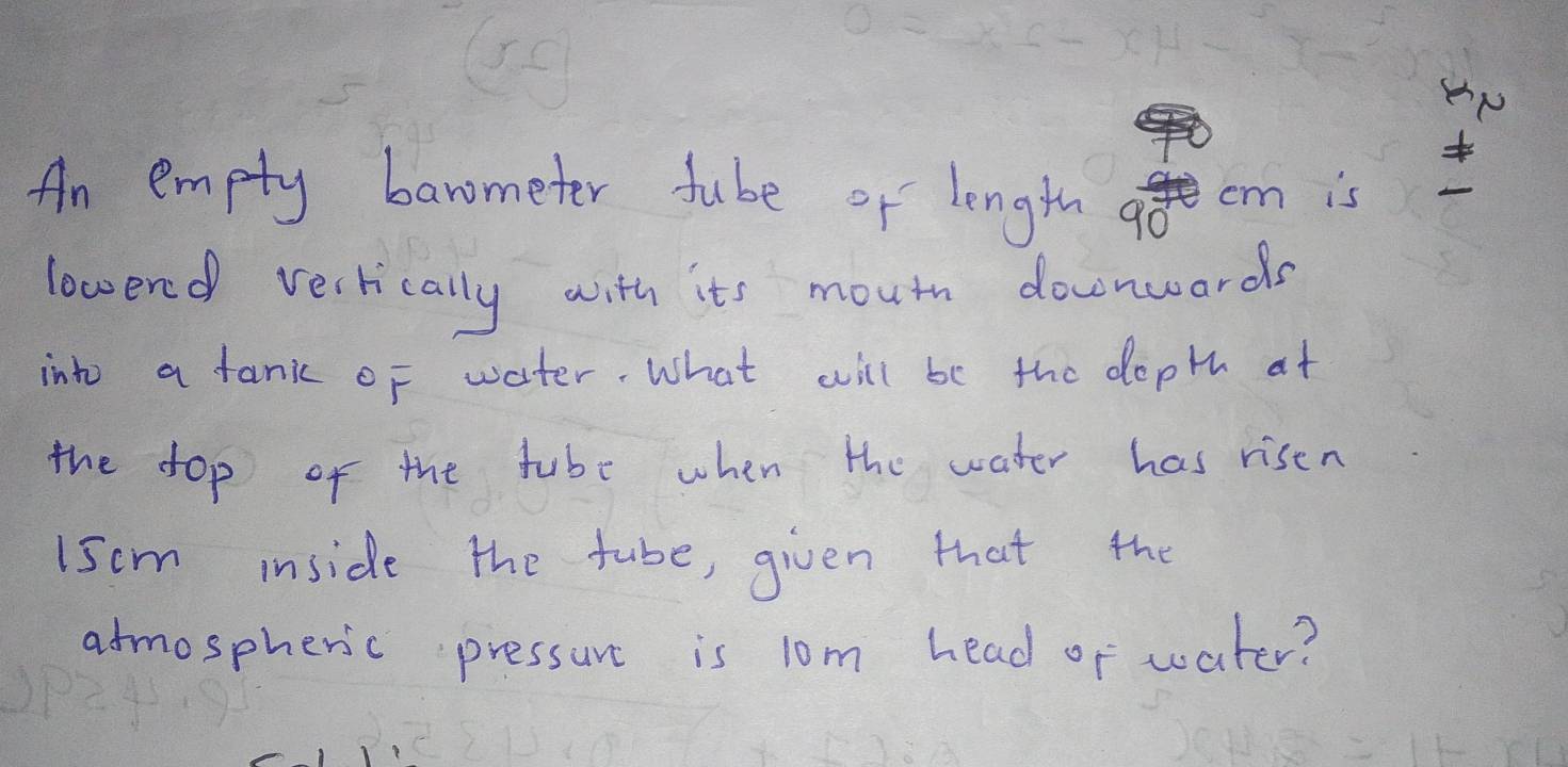 An empty barometer tube or length a cm is 
lowered vertically with its mouth downwards 
into a tank of water. What will be the dopth at 
the dop of the tube when the water has risen 
I5cm inside the tube, given that the 
atmospheric pressure is lom head or water?