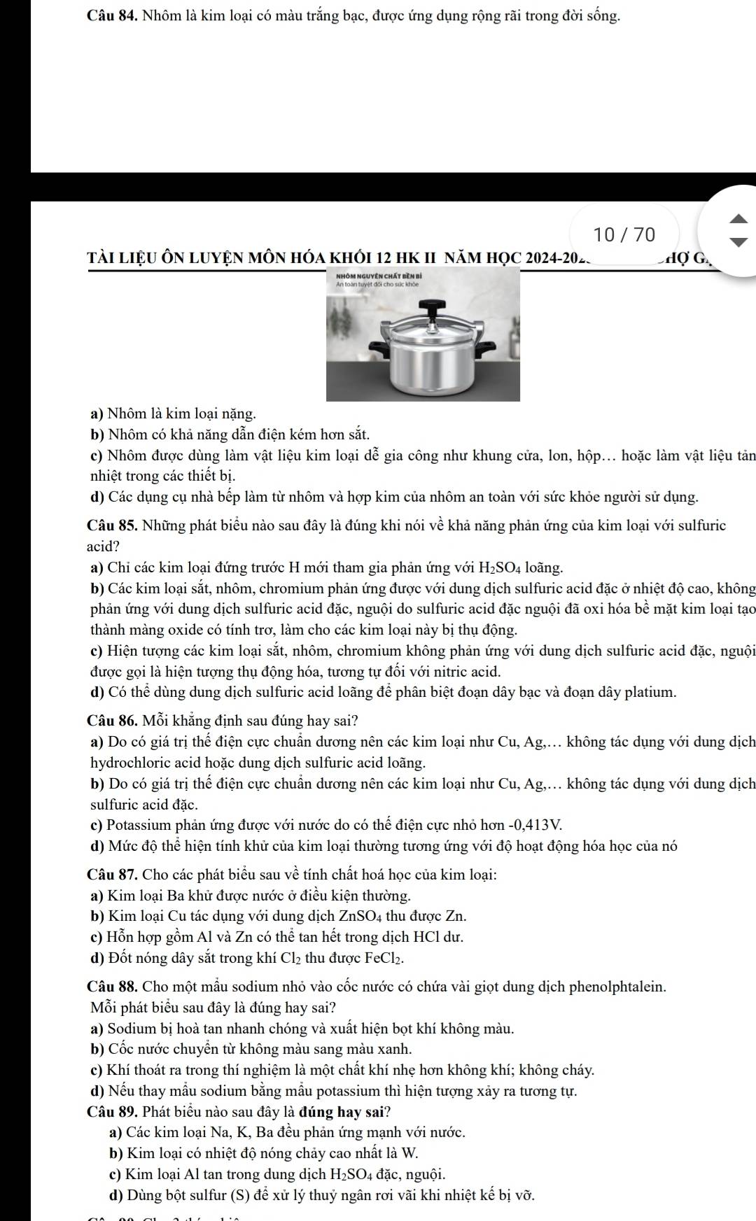 Nhôm là kim loại có màu trắng bạc, được ứng dụng rộng rãi trong đời sống.
10 / 70
TàI LiệU ÔN LUYệN MÔN Hóa khỏI 12 hK II năm học 2024-202.  Hợ G
a) Nhôm là kim loại nặng.
b) Nhôm có khả năng dẫn điện kém hơn sắt.
c) Nhôm được dùng làm vật liệu kim loại dễ gia công như khung cửa, lon, hộp... hoặc làm vật liệu tản
nhiệt trong các thiết bị.
d) Các dụng cụ nhà bếp làm từ nhôm và hợp kim của nhôm an toàn với sức khỏe người sử dụng.
Câu 85. Những phát biểu nào sau đây là đúng khi nói về khả năng phản ứng của kim loại với sulfuric
acid?
a) Chỉ các kim loại đứng trước H mới tham gia phản ứng với  1 H_2SO_4 4 loãng.
b) Các kim loại sắt, nhôm, chromium phản ứng được với dung dịch sulfuric acid đặc ở nhiệt độ cao, không
phản ứng với dung dịch sulfuric acid đặc, nguội do sulfuric acid đặc nguội đã oxi hóa bề mặt kim loại tạo
thành màng oxide có tính trơ, làm cho các kim loại này bị thụ động.
c) Hiện tượng các kim loại sắt, nhôm, chromium không phản ứng với dung dịch sulfuric acid đặc, nguội
được gọi là hiện tượng thụ động hóa, tương tự đối với nitric acid.
d) Có thể dùng dung dịch sulfuric acid loãng để phân biệt đoạn dây bạc và đoạn dây platium.
Câu 86. Mỗi khẳng định sau đúng hay sai?
a) Do có giá trị thể điện cực chuẩn dương nên các kim loại như Cu, Ag,. không tác dụng với dung dịch
hydrochloric acid hoặc dung dịch sulfuric acid loãng.
b) Do có giá trị thể điện cực chuẩn dương nên các kim loại như Cu, Ag,. không tác dụng với dung dịch
sulfuric acid đặc.
c) Potassium phản ứng được với nước do có thế điện cực nhỏ hơn -0,413V.
d) Mức độ thể hiện tính khử của kim loại thường tương ứng với độ hoạt động hóa học của nó
Câu 87. Cho các phát biểu sau về tính chất hoá học của kim loại:
a) Kim loại Ba khử được nước ở điều kiện thường.
b) Kim loại Cu tác dụng với dung dịch ZnSO4 thu được Zn.
c) Hỗn hợp gồm Al và Zn có thể tan hết trong dịch HCl dư.
d) Đốt nóng dây sắt trong khí Cl_2 thu được FeCl₂.
Câu 88. Cho một mẫu sodium nhỏ vào cốc nước có chứa vài giọt dung dịch phenolphtalein.
Mỗi phát biểu sau đây là đúng hay sai?
a) Sodium bị hoà tan nhanh chóng và xuất hiện bọt khí không màu.
b) Cốc nước chuyển từ không màu sang màu xanh.
c) Khí thoát ra trong thí nghiệm là một chất khí nhẹ hơn không khí; không cháy.
d) Nếu thay mẫu sodium bằng mẫu potassium thì hiện tượng xảy ra tương tự.
Câu 89. Phát biểu nào sau đây là đúng hay sai?
a) Các kim loại Na, K, Ba đều phản ứng mạnh với nước.
b) Kim loại có nhiệt độ nóng chảy cao nhất là W.
c) Kim loại Al tan trong dung dịch H_2SO 04 đặc, nguội.
d) Dùng bột sulfur (S) để xử lý thuỷ ngân rơi vãi khi nhiệt kế bị vỡ.