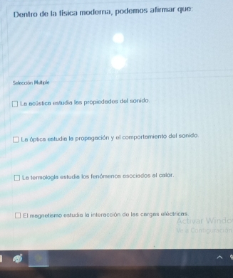 Dentro de la física moderna, podemos afirmar que:
Selección Multiple
La acústica estudia las propiedades dell sonido.
La óptica estudia la propagación y el comportamiento del sonido.
La termología estudia los fenómenos asociados al calor.
El magnetismo estudia la interacción de las cargas eléctricas