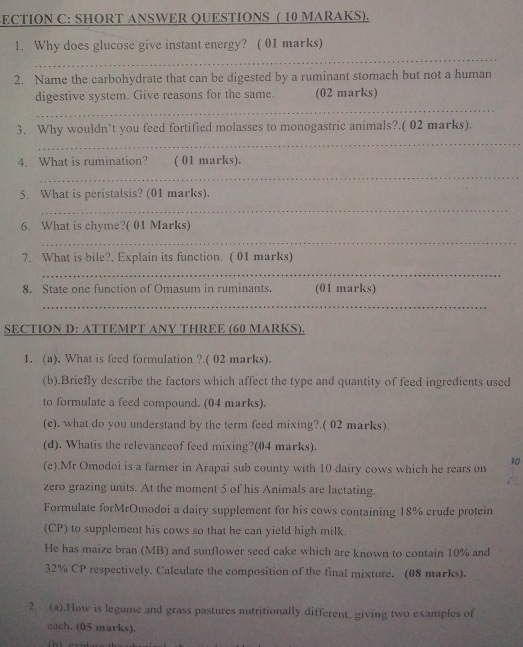 ECTION C: SHORT ANSWER QUESTIONS ( 10 MARAKS). 
1. Why does glucose give instant energy? ( 01 marks) 
_ 
2. Name the carbohydrate that can be digested by a ruminant stomach but not a human 
digestive system. Give reasons for the same. (02 marks) 
_ 
3. Why wouldn’t you feed fortified molasses to monogastric animals?.( 02 marks). 
_ 
4. What is rumination? ( 01 marks). 
_ 
5. What is peristalsis? (01 marks). 
_ 
6. What is chyme?( 01 Marks) 
_ 
7. What is bile?, Explain its function. ( 01 marks) 
_ 
8. State one function of Omasum in ruminants. (01 marks) 
_ 
SECTION D: ATTEMPT ANY THREE (60 MARKS). 
1. (a). What is feed formulation ?.( 02 marks). 
(b).Briefly describe the factors which affect the type and quantity of feed ingredients used 
to formulate a feed compound. (04 marks). 
(e). what do you understand by the term feed mixing?.( 02 marks). 
(d). Whatis the relevanceof feed mixing?(04 marks). 
10 
(e).Mr Omodoi is a farmer in Arapai sub county with 10 dairy cows which he rears on 
zero grazing units. At the moment 5 of his Animals are lactating. 
Formulate forMrOmodoi a dairy supplement for his cows containing 18% crude protein 
(CP) to supplement his cows so that he can yield high milk. 
He has maize bran (MB) and sunflower seed cake which are known to contain 10% and
32% CP respectively. Calculate the composition of the final mixture. (08 marks). 
2. (a).How is legume and grass pastures nutritionally different, giving two examples of 
each. (05 marks).