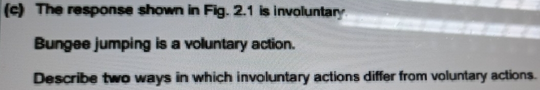 The response shown in Fig. 2.1 is involuntary 
Bungee jumping is a voluntary action. 
Describe two ways in which involuntary actions differ from voluntary actions.