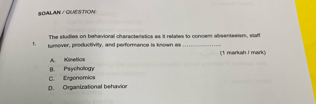 SOALAN / QUESTION:
The studies on behavioral characteristics as it relates to concern absenteeism, staff
1. turnover, productivity, and performance is known as_
(1 markah / mark)
A. Kinetics
B. Psychology
C. Ergonomics
D. Organizational behavior