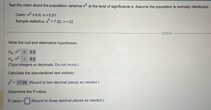 Test the claim about the population variance sigma^2 at the level of significance α. Assume the population is normally distributed. 
Claim: sigma^2≥ 8.9; alpha =0.01
Sample statistics: s^2=7.32, n=22
Write the null and alternative hypotheses.
H_0:sigma^2 8.9
H_a:sigma^2 8.9
(Type integers or decimals. Do not round.) 
Calculate the standardized test statistic.
chi^2=17.28 (Round to two decimal places as needed.) 
Determine the P -value.
P-value = □ (Round to three decimal places as needed.)