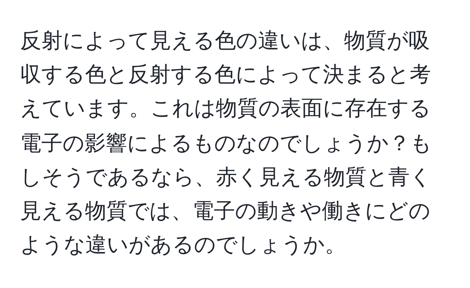 反射によって見える色の違いは、物質が吸収する色と反射する色によって決まると考えています。これは物質の表面に存在する電子の影響によるものなのでしょうか？もしそうであるなら、赤く見える物質と青く見える物質では、電子の動きや働きにどのような違いがあるのでしょうか。