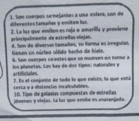 Son cuerpos se nejantes a una esféra, son de 
diferentes tamaños y emiten luz. 
2. La luz que emiten es roja o amarilla y proviene 
principalmente de estrellas viejas. 
4. Son de diversos tamaños, su forma es irregular, 
tienen un núcleo sólido hecho de hielo. 
6. Son cuerpos ce estes que se mueven en torno a 
los planetas. Los hay de dos tipos: naturales y 
artificiales. 
7. Es el conjunto de tado lo que existe, lo que está 
cerca y a distancias incalculables. 
10. Tipo de galaxias compuestas de estrellas 
jóvenes y viejas. La luz que emite es anaranjada.