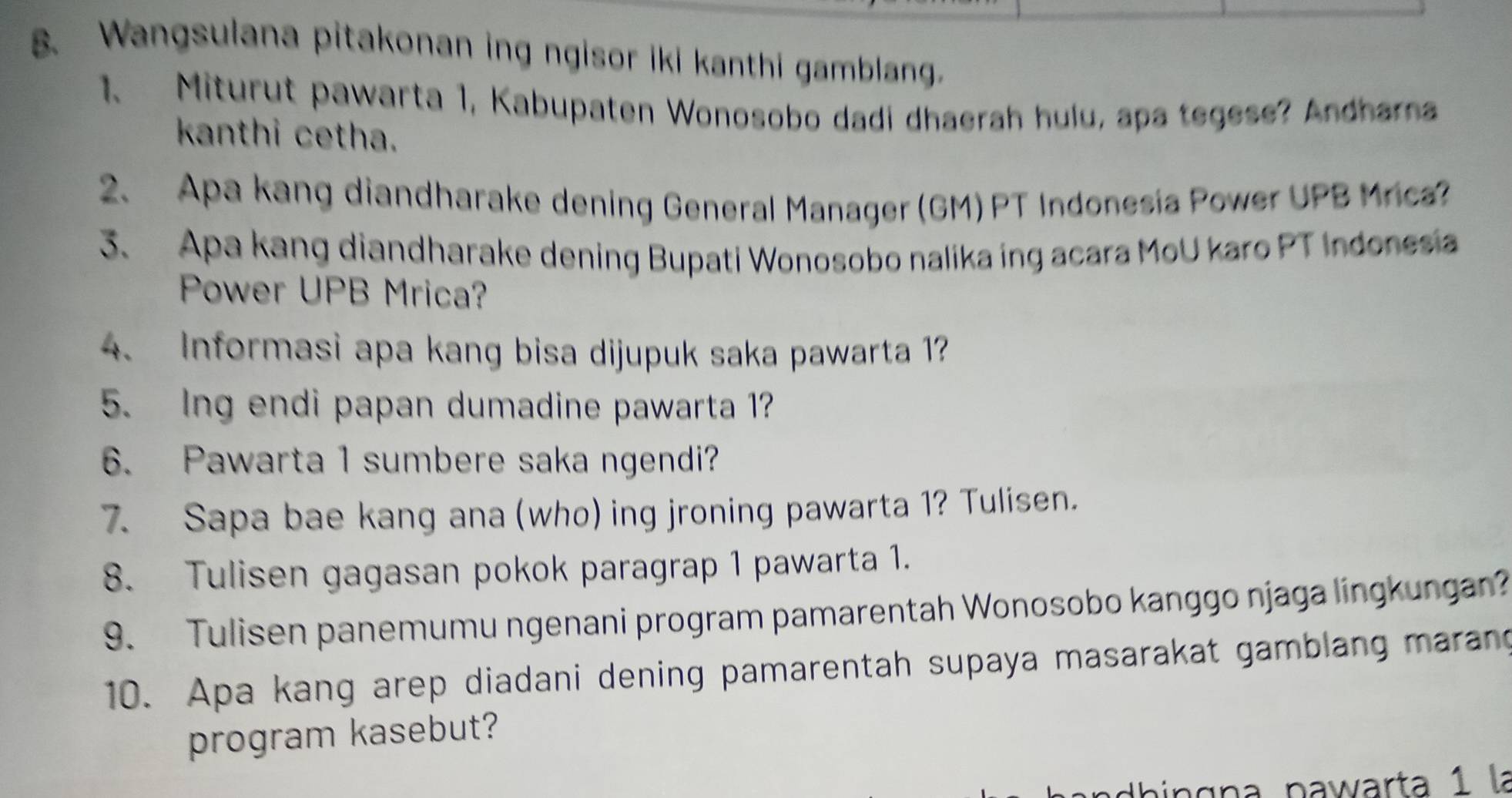 Wangsulana pitakonan ing ngisor iki kanthi gamblang. 
1、 Miturut pawarta 1, Kabupaten Wonosobo dadi dhaerah hulu, apa tegese? Andhama 
kanthi cetha. 
2、 Apa kang diandharake dening General Manager (GM) PT Indonesia Power UPB Mrica? 
3. Apa kang diandharake dening Bupati Wonosobo nalika ing acara MoU karo PT Indonesia 
Power UPB Mrica? 
4. Informasi apa kang bisa dijupuk saka pawarta 1? 
5. Ing endi papan dumadine pawarta 1? 
6. Pawarta 1 sumbere saka ngendi? 
7. Sapa bae kang ana (who) ing jroning pawarta 1? Tulisen. 
8. Tulisen gagasan pokok paragrap 1 pawarta 1. 
9. Tulisen panemumu ngenani program pamarentah Wonosobo kanggo njaga lingkungan? 
10. Apa kang arep diadani dening pamarentah supaya masarakat gamblang marang 
program kasebut? 
hingn a pawarta 1 la