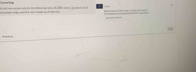 Converting 
A trail mix recipe calls for the following ratios: 21.overline 25% raisins  5/9  peanuts. 0.14 7 1 point 
chocolate chips, and the rest is made up of chex mix What fraction of the recipe is made up of raisins? 
(Think back to how we solved the first 5 questions) 
type your answer... 
Previous
