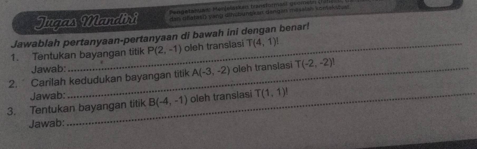 Pengetahuan: Menjelaskan transformasi geometri (refiek 
Jugas Mandiri 
dan dilatasi) yang dihubungkan dengan masaiah kontekstual. 
Jawablah pertanyaan-pertanyaan di bawah ini dengan benar! 
1. Tentukan bayangan titik P(2,-1) oleh translasi T(4,1)!
Jawab: 
2. Carilah kedudukan bayangan titik A(-3,-2) oleh translasi T(-2,-2)!
Jawab: 
3. Tentukan bayangan titik B(-4,-1) oleh translasi T(1,1)!
Jawab: