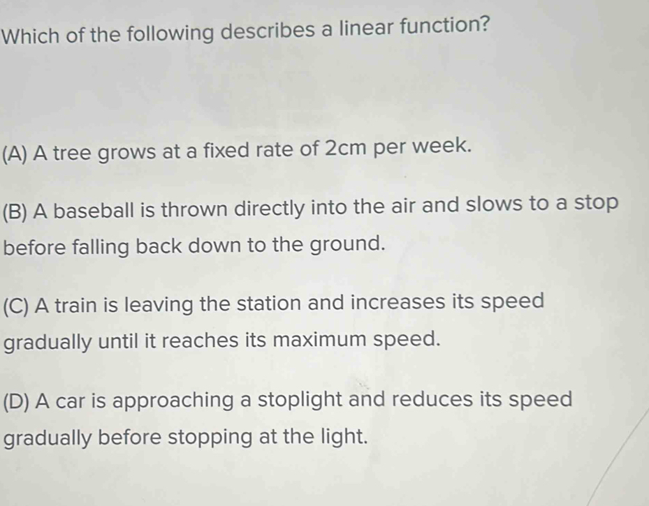 Which of the following describes a linear function?
(A) A tree grows at a fixed rate of 2cm per week.
(B) A baseball is thrown directly into the air and slows to a stop
before falling back down to the ground.
(C) A train is leaving the station and increases its speed
gradually until it reaches its maximum speed.
(D) A car is approaching a stoplight and reduces its speed
gradually before stopping at the light.