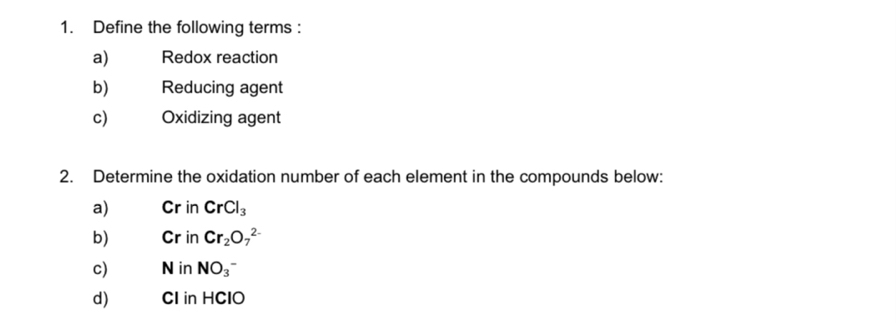 Define the following terms : 
a) Redox reaction 
b) Reducing agent 
c) Oxidizing agent 
2. Determine the oxidation number of each element in the compounds below: 
a) Cr in CrCl_3
b) Cr in Cr_2O_7^((2-)
c) N in NO_3)^- 
d) CI in HClO