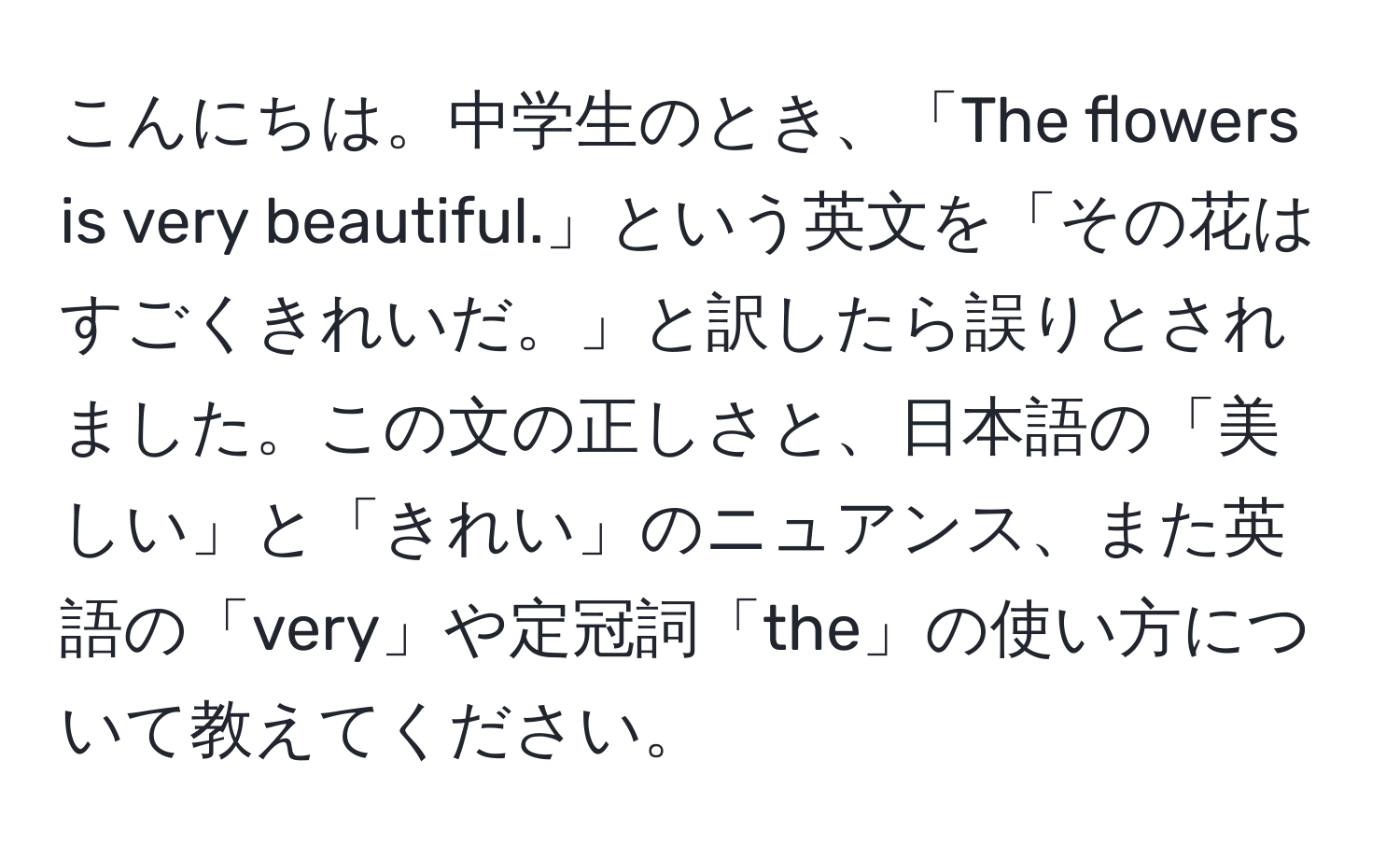 こんにちは。中学生のとき、「The flowers is very beautiful.」という英文を「その花はすごくきれいだ。」と訳したら誤りとされました。この文の正しさと、日本語の「美しい」と「きれい」のニュアンス、また英語の「very」や定冠詞「the」の使い方について教えてください。